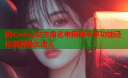 糖心vlog女主角名单揭秘平家功能轻松查找最火达人