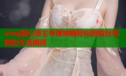 vlog糖心博主专属神器轻松剪辑分享精彩生活瞬间