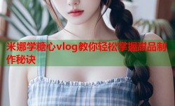米娜学糖心vlog教你轻松掌握甜品制作秘诀