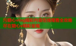 污糖心vlog精彩内容在线观看全攻略尽在糖心v精彩呈现