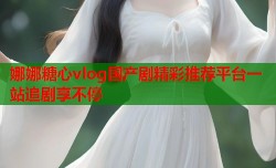 娜娜糖心vlog国产剧精彩推荐平台一站追剧享不停