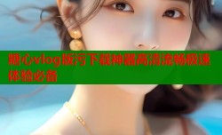 糖心vlog版污下载神器高清流畅极速体验必备