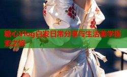 糖心Vlog白发日常分享与生活美学探索之旅