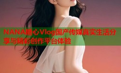 NANA糖心Vlog国产传媒真实生活分享与精彩创作平台体验