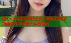 糖心vlog系列原版合集38精彩呈现多功能创作平台助力内容爆红
