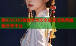 糖心VLOG传媒无水印全集高清免费编辑分享平台