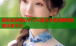 精东视频糖心VLOG高清无限观看短视频分享平台