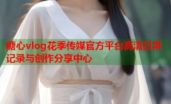 糖心vlog花季传媒官方平台高清日常记录与创作分享中心