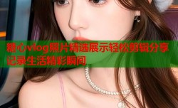 糖心vlog照片精选展示轻松剪辑分享记录生活精彩瞬间