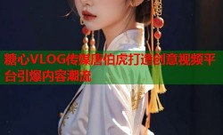 糖心VLOG传媒唐伯虎打造创意视频平台引爆内容潮流