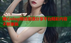 糖心vlog精选资源分享平台精彩内容不断更新
