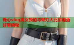 糖心vlog美女颜值与魅力大比拼谁更好看揭秘