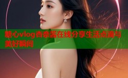 糖心vlog杏奈酱在线分享生活点滴与美好瞬间