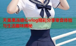 天美果冻糖心vlog精彩分享零食体验与生活趣味揭秘