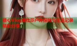 糖心Vlog美杜莎户外探险与生活记录精彩分享