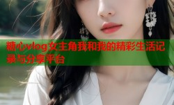 糖心vlog女主角我和我的精彩生活记录与分享平台