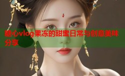 糖心vlog果冻的甜蜜日常与创意美味分享
