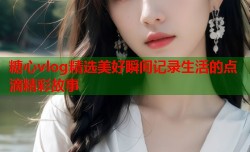 糖心vlog精选美好瞬间记录生活的点滴精彩故事