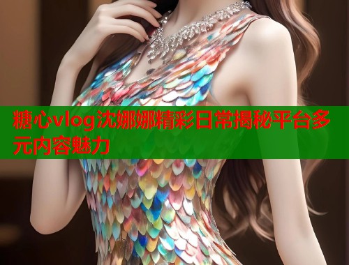 糖心vlog沈娜娜精彩日常揭秘平台多元内容魅力  第1张