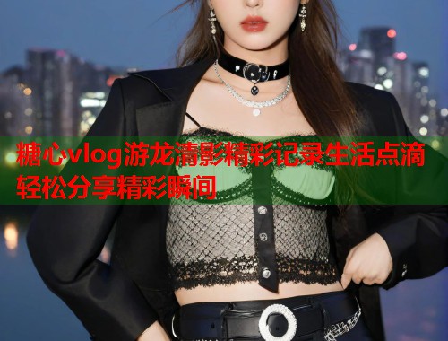 糖心vlog游龙清影精彩记录生活点滴轻松分享精彩瞬间  第2张