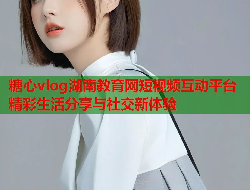 糖心vlog湖南教育网短视频互动平台精彩生活分享与社交新体验  第1张