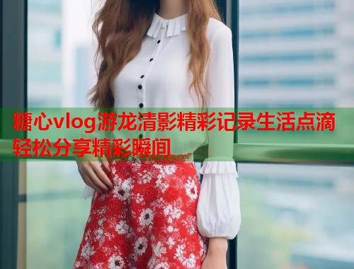 糖心vlog游龙清影精彩记录生活点滴轻松分享精彩瞬间  第1张