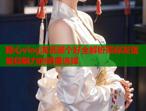 糖心vlog演员哪个好全解析带你发现最具魅力的明星选择  第1张