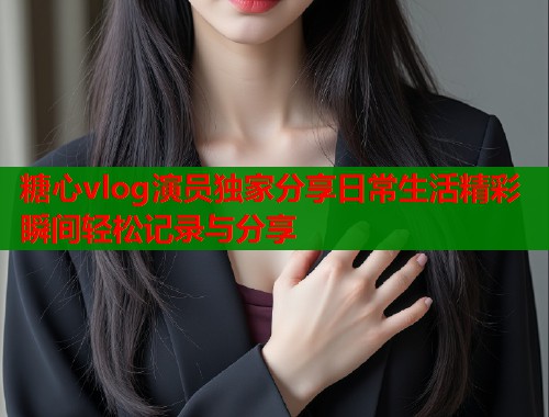 糖心vlog演员独家分享日常生活精彩瞬间轻松记录与分享  第1张