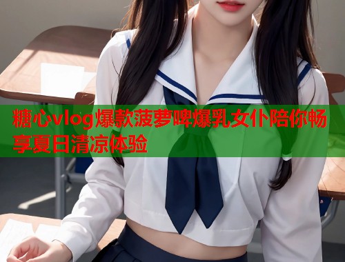糖心vlog爆款菠萝啤爆乳女仆陪你畅享夏日清凉体验  第1张