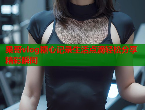 果哥vlog糖心记录生活点滴轻松分享精彩瞬间  第1张