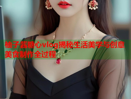 柚子酱糖心vlog揭秘生活美学与创意美食制作全过程  第1张