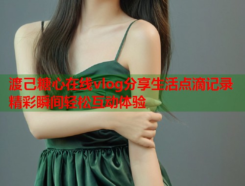 渡己糖心在线vlog分享生活点滴记录精彩瞬间轻松互动体验  第2张