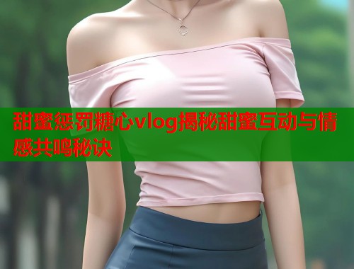 甜蜜惩罚糖心vlog揭秘甜蜜互动与情感共鸣秘诀  第1张