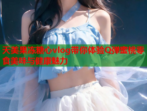天美果冻糖心vlog带你体验Q弹蜜桃零食美味与健康魅力  第1张