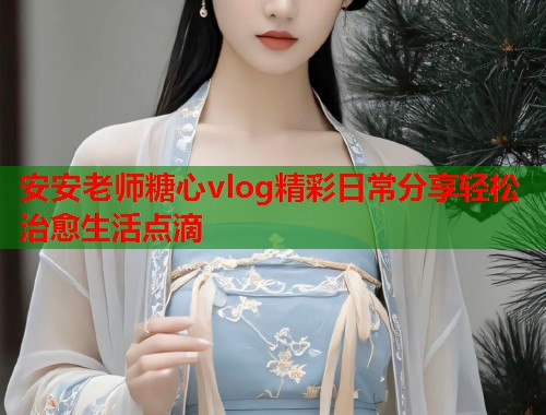 安安老师糖心vlog精彩日常分享轻松治愈生活点滴  第1张