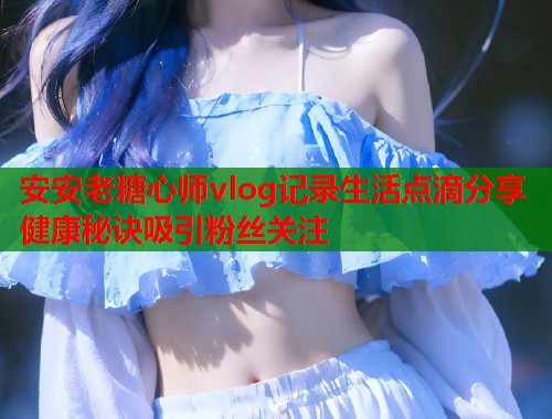 安安老糖心师vlog记录生活点滴分享健康秘诀吸引粉丝关注  第2张
