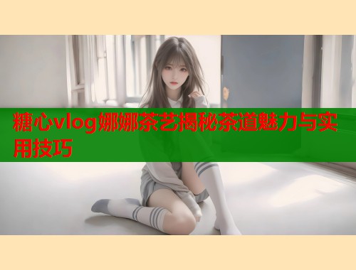 糖心vlog娜娜茶艺揭秘茶道魅力与实用技巧  第1张