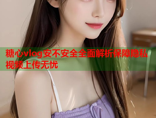 糖心vlog安不安全全面解析保障隐私视频上传无忧  第1张