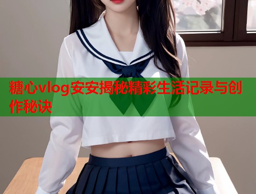 糖心vlog安安揭秘精彩生活记录与创作秘诀  第1张