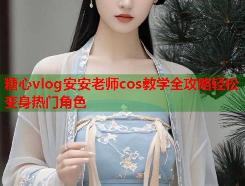 糖心vlog安安老师cos教学全攻略轻松变身热门角色  第1张