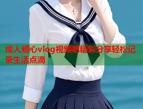 成人糖心vlog视频吧精彩分享轻松记录生活点滴  第1张
