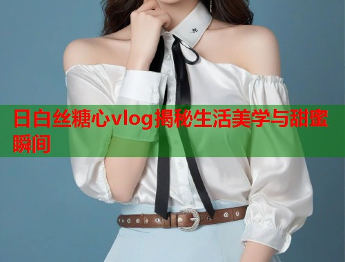 日白丝糖心vlog揭秘生活美学与甜蜜瞬间  第1张