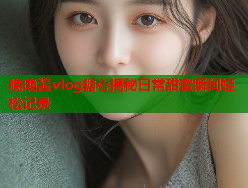 晚晚酱vlog糖心揭秘日常甜蜜瞬间轻松记录  第1张