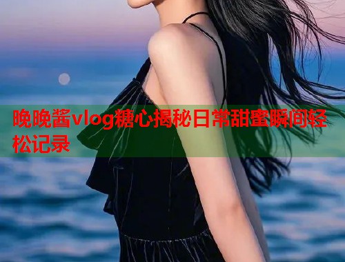 晚晚酱vlog糖心揭秘日常甜蜜瞬间轻松记录  第2张
