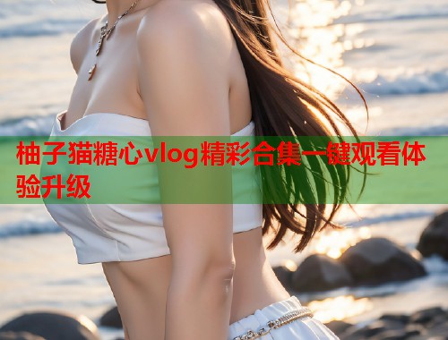 柚子猫糖心vlog精彩合集一键观看体验升级  第1张