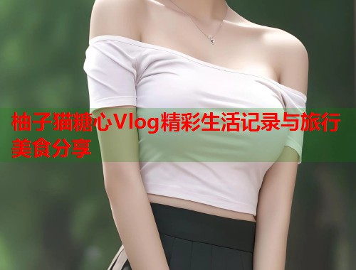 柚子猫糖心Vlog精彩生活记录与旅行美食分享  第1张