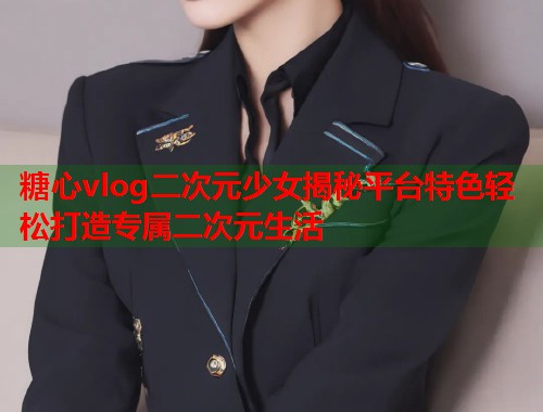 糖心vlog二次元少女揭秘平台特色轻松打造专属二次元生活  第2张
