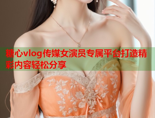 糖心vlog传媒女演员专属平台打造精彩内容轻松分享  第1张