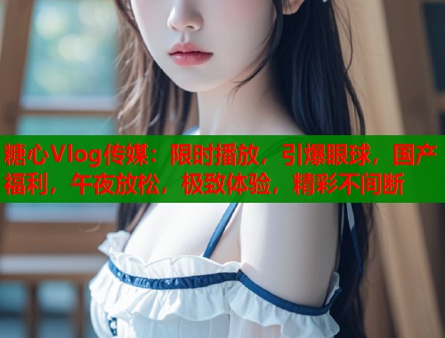 糖心Vlog传媒：限时播放，引爆眼球，国产福利，午夜放松，极致体验，精彩不间断  第1张