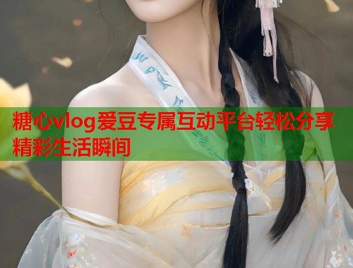 糖心vlog爱豆专属互动平台轻松分享精彩生活瞬间  第1张